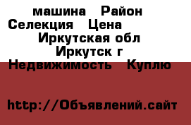 машина › Район ­ Селекция › Цена ­ 250 000 - Иркутская обл., Иркутск г. Недвижимость » Куплю   